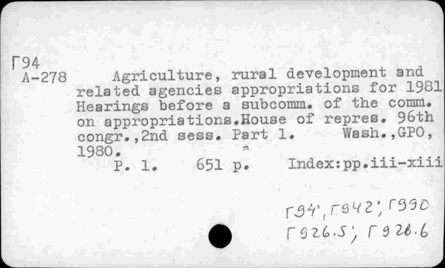 ﻿P94
A-278
Agriculture, rural development and related agencies appropriations for 1981 Hearings before a subcomm, of the comm, on appropriations.House of repres. 96th congr.,2nd sess. Part 1. Wash.,GPO, 1980.
P. 1.	651 p* Index:pp.iii-xiii
r a 2/.6